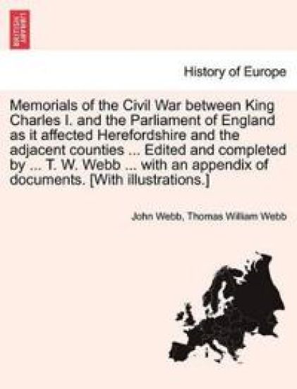 Memorials of the Civil War Between King Charles I. and the Parliament of England as It Affected Herefordshire and the Adjacent Counties ... Edited and Completed by ... T. W. Webb ... with an Appendix of Documents. [With Illustrations.]