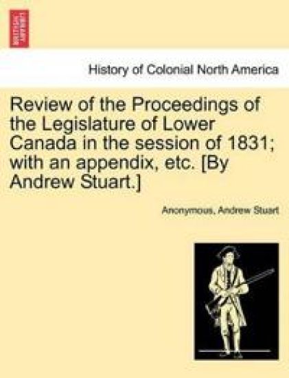 Review of the Proceedings of the Legislature of Lower Canada in the Session of 1831; With an Appendix, Etc. [By Andrew Stuart.]