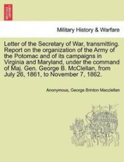 Letter of the Secretary of War, Transmitting. Report on the Organization of the Army of the Potomac and of Its Campaigns in Virginia and Maryland, Under the Command of Maj. Gen. George B. McClellan, from July 26, 1861, to November 7, 1862.