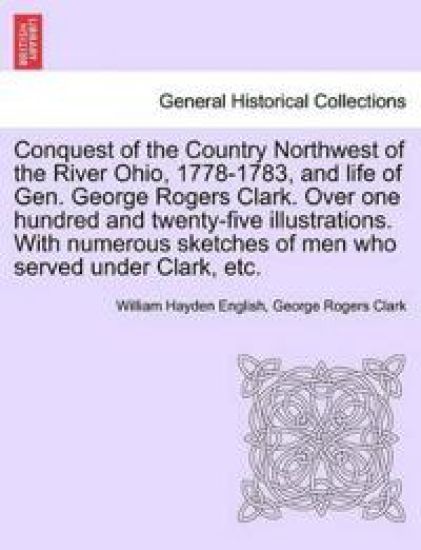 Conquest of the Country Northwest of the River Ohio, 1778-1783, and life of Gen. George Rogers Clark. Over one hundred and twenty-five illustrations. With numerous sketches of men who served under Clark, etc. VOLUME I