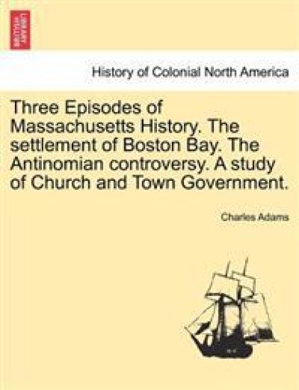 Three Episodes of Massachusetts History. The settlement of Boston Bay. The Antinomian controversy. A study of Church and Town Government. VOLUME II