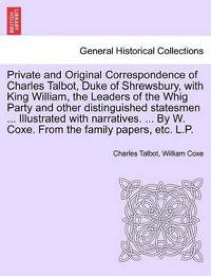 Private and Original Correspondence of Charles Talbot, Duke of Shrewsbury, with King William, the Leaders of the Whig Party and other distinguished statesmen ... Illustrated with narratives. ... By W. Coxe. From the family papers, etc. L.P.