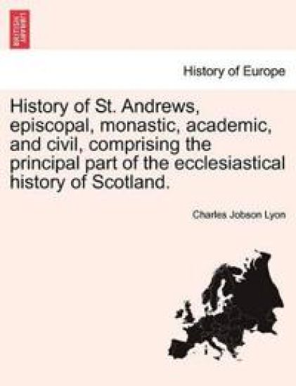 History of St. Andrews, episcopal, monastic, academic, and civil, comprising the principal part of the ecclesiastical history of Scotland.