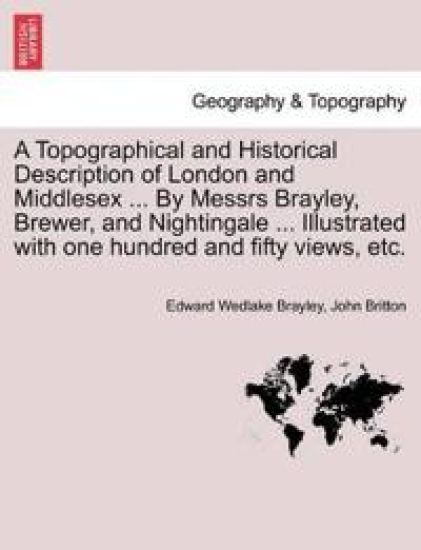 A Topographical and Historical Description of London and Middlesex ... By Messrs Brayley, Brewer, and Nightingale ... Illustrated with one hundred and fifty views, etc.