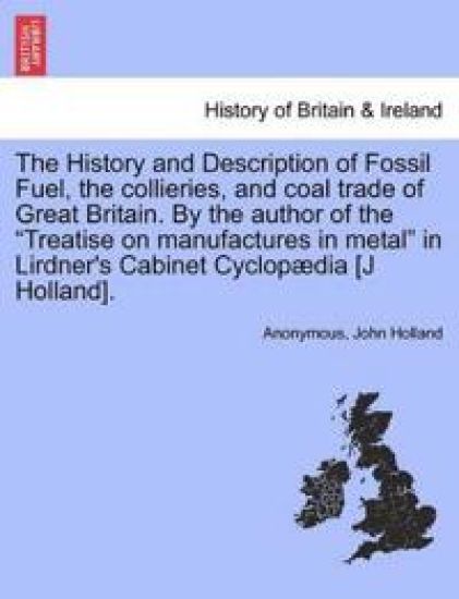 The History and Description of Fossil Fuel, the collieries, and coal trade of Great Britain. By the author of the "Treatise on manufactures in metal" in Lirdner's Cabinet Cyclopædia [J Holland].