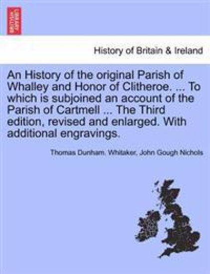 An History of the original Parish of Whalley and Honor of Clitheroe. ... To which is subjoined an account of the Parish of Cartmell ... With additional engravings. Volume II. Fourth Edition, Revised and Enlarged.