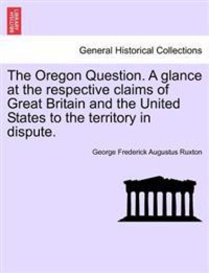 The Oregon Question. a Glance at the Respective Claims of Great Britain and the United States to the Territory in Dispute.