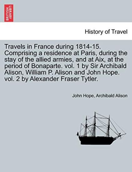 Travels in France During 1814-15. Comprising a Residence at Paris, During the Stay of the Allied Armies, and at AIX, at the Period of Bonaparte. Vol. 1 by Sir Archibald Alison, William P. Alison and John Hope. Vol. 2 by Alexander Fraser Tytler.Vol. II.