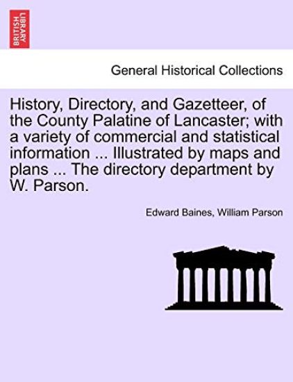 History, Directory, and Gazetteer, of the County Palatine of Lancaster; With a Variety of Commercial and Statistical Information ... Illustrated by Maps and Plans ... the Directory Department by W. Parson.