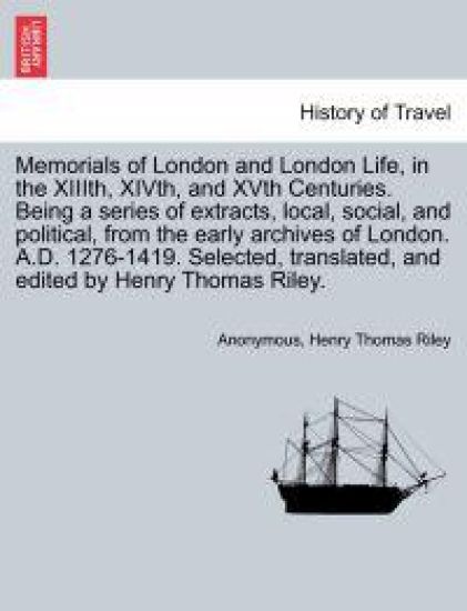 Memorials of London and London Life, in the XIIIth, Xivth, and Xvth Centuries. Being a Series of Extracts, Local, Social, and Political, from the Early Archives of London. A.D. 1276-1419. Selected, Translated, and Edited by Henry Thomas Riley.