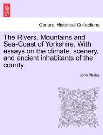 The Rivers, Mountains and Sea-Coast of Yorkshire. with Essays on the Climate, Scenery, and Ancient Inhabitants of the County. Second Edition.