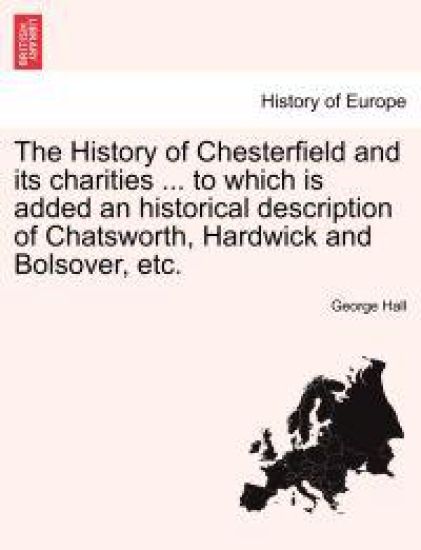 The History of Chesterfield and Its Charities ... to Which Is Added an Historical Description of Chatsworth, Hardwick and Bolsover, Etc.