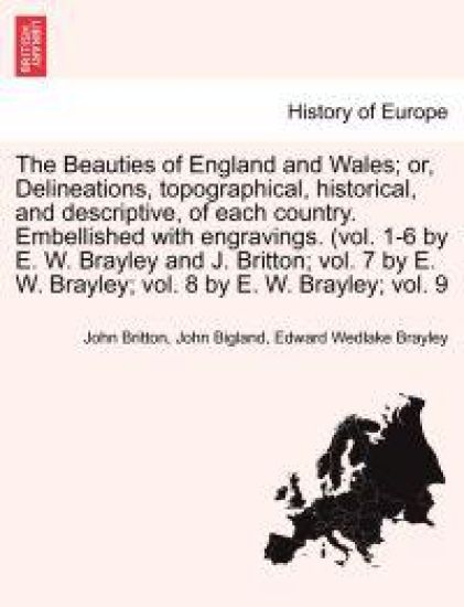 The Beauties of England and Wales; Or, Delineations, Topographical, Historical, and Descriptive, of Each Country. Embellished with Engravings. (Vol. 1-6 by E. W. Brayley and J. Britton; Vol. 7 by E. W. Brayley; Vol. 8 by E. W. Brayley; Vol. 9 Vol. V