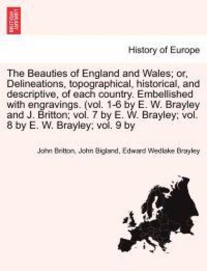 The Beauties of England and Wales; Delineations, Topographical, Historical, and Descriptive, of Each Country. Embellished with Engravings. (Vol. 1-6 by E. W. Brayley and J. Britton; Vol. 7 by E. W. Brayley; Vol. 8 by E. W. Brayley; Vol. 9 by Vol. VIII.