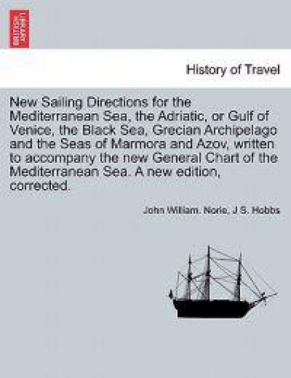 New Sailing Directions for the Mediterranean Sea, the Adriatic, or Gulf of Venice, the Black Sea, Grecian Archipelago and the Seas of Marmora and Azov, Written to Accompany the New General Chart of the Mediterranean Sea. a New Edition, Corrected.