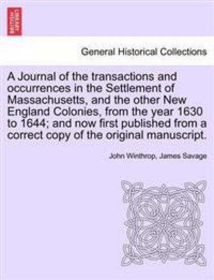A Journal of the transactions and occurrences in the Settlement of Massachusetts, and the other New England Colonies, from the year 1630 to 1644; and now first published from a correct copy of the original manuscript. Vol. I. A New Edition.