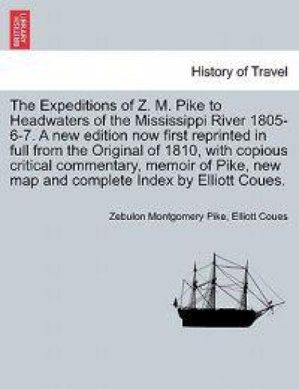 The Expeditions of Z. M. Pike to Headwaters of the Mississippi River 1805-6-7. a New Edition Now First Reprinted in Full from the Original of 1810, with Copious Critical Commentary, Memoir of Pike, ... Vol. I, New Edition