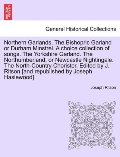 Northern Garlands. the Bishopric Garland or Durham Minstrel. a Choice Collection of Songs. the Yorkshire Garland. the Northumberland, or Newcastle Nightingale. the North-Country Chorister. Edited by J. Ritson . Part III