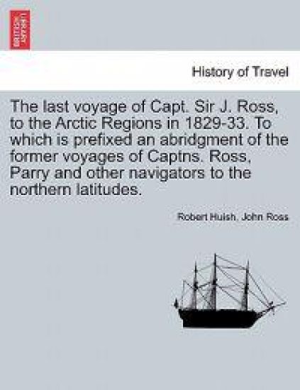 The last voyage of Capt. Sir J. Ross, to the Arctic Regions in 1829-33. To which is prefixed an abridgment of the former voyages of Captns. Ross, Parry and other navigators to the northern latitudes.