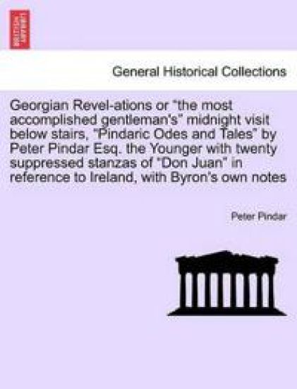 Georgian Revel-Ations or the Most Accomplished Gentleman's Midnight Visit Below Stairs, Pindaric Odes and Tales by Peter Pindar Esq. the Younger with Twenty Suppressed Stanzas of Don Juan in Reference to Ireland, with Byron's Own Notes