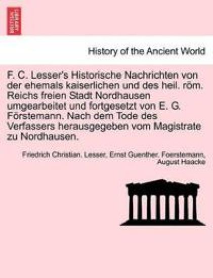 F. C. Lesser's Historische Nachrichten Von Der Ehemals Kaiserlichen Und Des Heil. ROM. Reichs Freien Stadt Nordhausen Umgearbeitet Und Fortgesetzt Von E. G. Forstemann. Nach Dem Tode Des Verfassers Herausgegeben Vom Magistrate Zu Nordhausen.