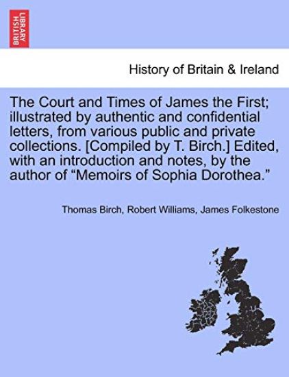 The Court and Times of James the First; illustrated by authentic and confidential letters, from various public and private collections. [Compiled by T. Birch.] Edited, with an introduction and notes, by the author of "Memoirs of Sophia Dorothea." VOL. I