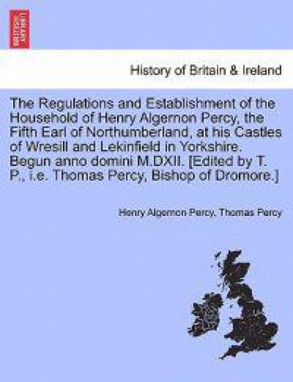 The Regulations and Establishment of the Household of Henry Algernon Percy, the Fifth Earl of Northumberland, at his Castles of Wresill and Lekinfield in Yorkshire. Begun anno domini M.DXII. [Edited by T. P., i.e. Thomas Percy, Bishop of Dromore.]