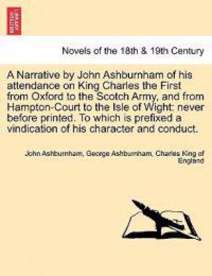 A Narrative by John Ashburnham of His Attendance on King Charles the First from Oxford to the Scotch Army, and from Hampton-Court to the Isle of Wig