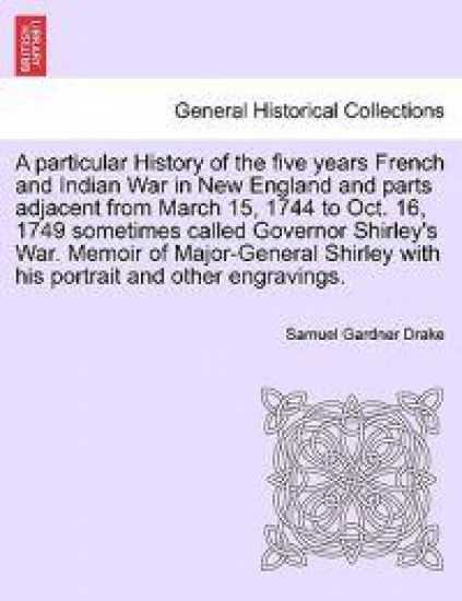 A Particular History of the Five Years French and Indian War in New England and Parts Adjacent from March 15, 1744 to Oct. 16, 1749 Sometimes Called Governor Shirley's War. Memoir of Major-General Shirley with His Portrait and Other Engravings.