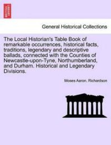 The Local Historian's Table Book of Remarkable Occurrences, Historical Facts, Traditions, Legendary and Descriptive Ballads, Connected with the Counties of Newcastle-Upon-Tyne, Northumberland, and Durham. Historical and Legendary Divisions. Vol. III.