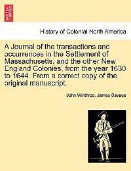 A Journal of the transactions and occurrences in the Settlement of Massachusetts, and the other New England Colonies, from the year 1630 to 1644. From a correct copy of the original manuscript. Vol. I