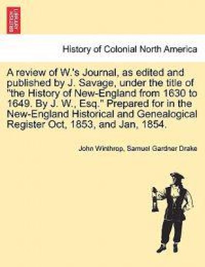 A Review of W.'s Journal, as Edited and Published by J. Savage, Under the Title of the History of New-England from 1630 to 1649. by J. W., Esq. Prepared for in the New-England Historical and Genealogical Register Oct, 1853, and Jan, 1854.
