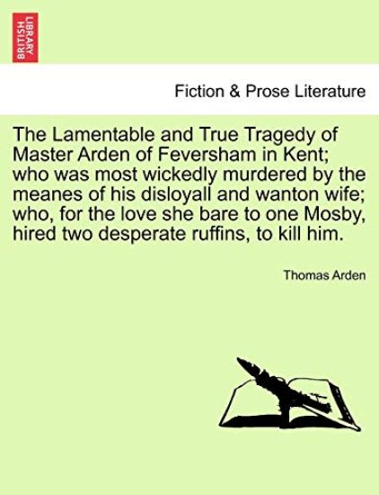 The Lamentable and True Tragedy of Master Arden of Feversham in Kent; Who Was Most Wickedly Murdered by the Meanes of His Disloyall and Wanton Wife; Who, for the Love She Bare to One Mosby, Hired Two Desperate Ruffins, to Kill Him.