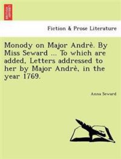 Monody on Major Andre . by Miss Seward ... to Which Are Added, Letters Addressed to Her by Major Andre, in the Year 1769.