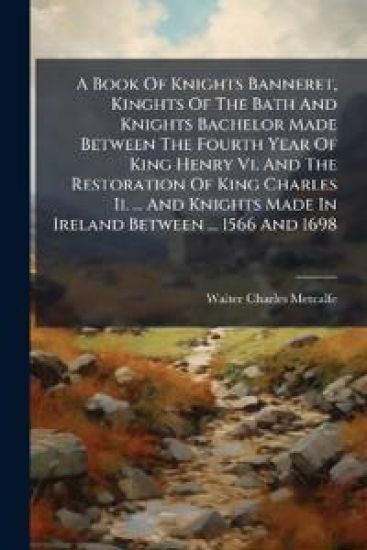 A Book of Knights Banneret, Kinghts of the Bath and Knights Bachelor Made Between the Fourth Year of King Henry VI. and the Restoration of King Charles II. ... and Knights Made in Ireland Between ... 1566 and 1698