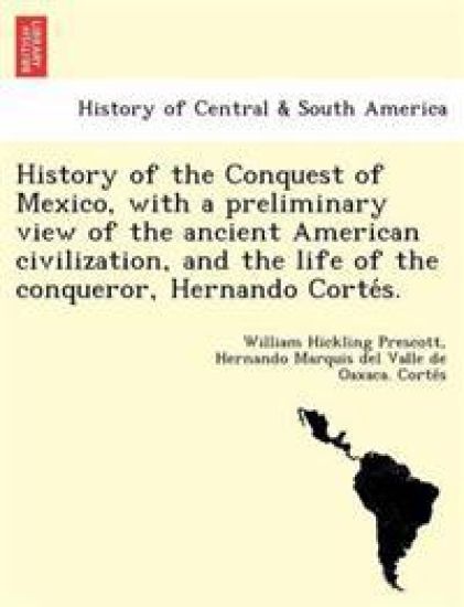 History of the Conquest of Mexico, with a preliminary view of the ancient American civilization, and the life of the conqueror, Hernando Corte´s.