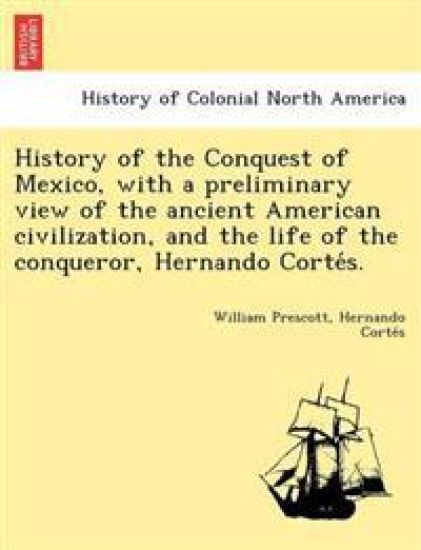 History of the Conquest of Mexico, with a preliminary view of the ancient American civilization, and the life of the conqueror, Hernando Corte´s.