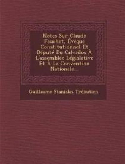 Notes Sur Claude Fauchet, Évèque Constitutionnel Et Député Du Calvados À l'Assemblée Législative Et À La Convention Nationale...