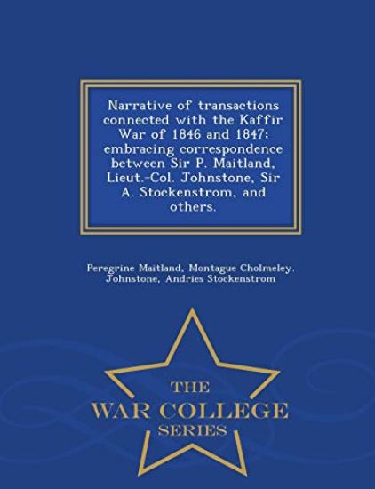 Narrative of Transactions Connected with the Kaffir War of 1846 and 1847; Embracing Correspondence Between Sir P. Maitland, Lieut.-Col. Johnstone, Sir A. Stockenstrom, and Others. - War College Series