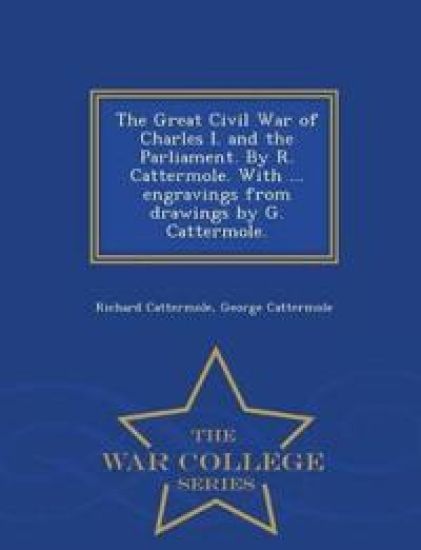 The Great Civil War of Charles I. and the Parliament. by R. Cattermole. with ... Engravings from Drawings by G. Cattermole. - War College Series
