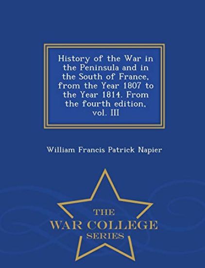History of the War in the Peninsula and in the South of France, from the Year 1807 to the Year 1814. from the Fourth Edition, Vol. III - War College Series