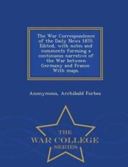 The War Correspondence of the Daily News 1870. Edited, with Notes and Comments Forming a Continuous Narrative of the War Between Germany and France. with Maps. - War College Series