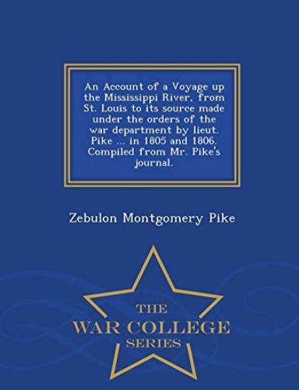 An Account of a Voyage Up the Mississippi River, from St. Louis to Its Source Made Under the Orders of the War Department by Lieut. Pike ... in 1805 and 1806. Compiled from Mr. Pike's Journal. - War College Series
