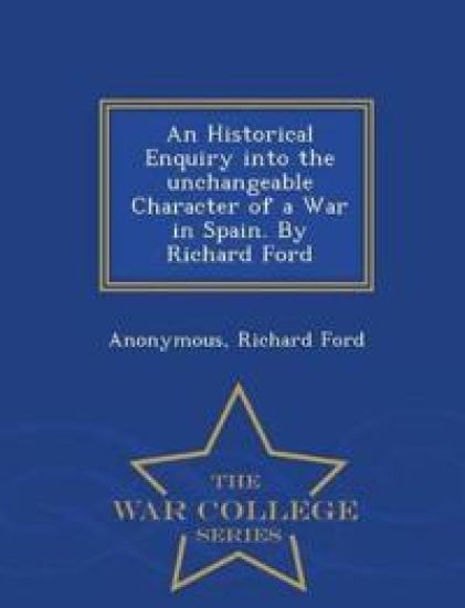 An Historical Enquiry Into the Unchangeable Character of a War in Spain. by Richard Ford - War College Series