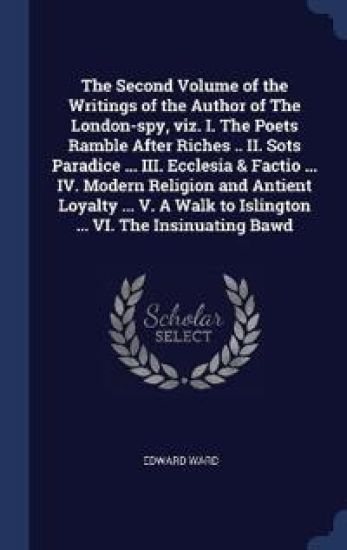 The Second Volume of the Writings of the Author of The London-spy, viz. I. The Poets Ramble After Riches .. II. Sots Paradice ... III. Ecclesia & Factio ... IV. Modern Religion and Antient Loyalty ... V. A Walk to Islington ... VI. The Insinuating Bawd