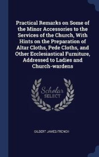 Practical Remarks on Some of the Minor Accessories to the Services of the Church, With Hints on the Preparation of Altar Cloths, Pede Cloths, and Other Ecclesiastical Furniture, Addressed to Ladies and Church-wardens
