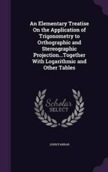 An Elementary Treatise on the Application of Trigonometry to Orthographic and Stereographic Projection...Together with Logarithmic and Other Tables