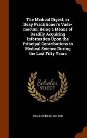 The Medical Digest, or Busy Practitioner's Vade-Mecum; Being a Means of Readily Acquiring Information Upon the Principal Contributions to Medical Science During the Last Fifty Years