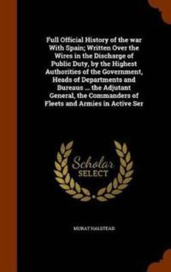 Full Official History of the War with Spain; Written Over the Wires in the Discharge of Public Duty, by the Highest Authorities of the Government, Heads of Departments and Bureaus ... the Adjutant General, the Commanders of Fleets and Armies in Active Ser