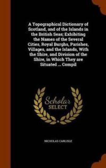 A Topographical Dictionary of Scotland, and of the Islands in the British Seas; Exhibiting the Names of the Several Cities, Royal Burghs, Parishes, Villages, and the Islands, with the Shire, and Division of the Shire, in Which They Are Situated ... Compil
